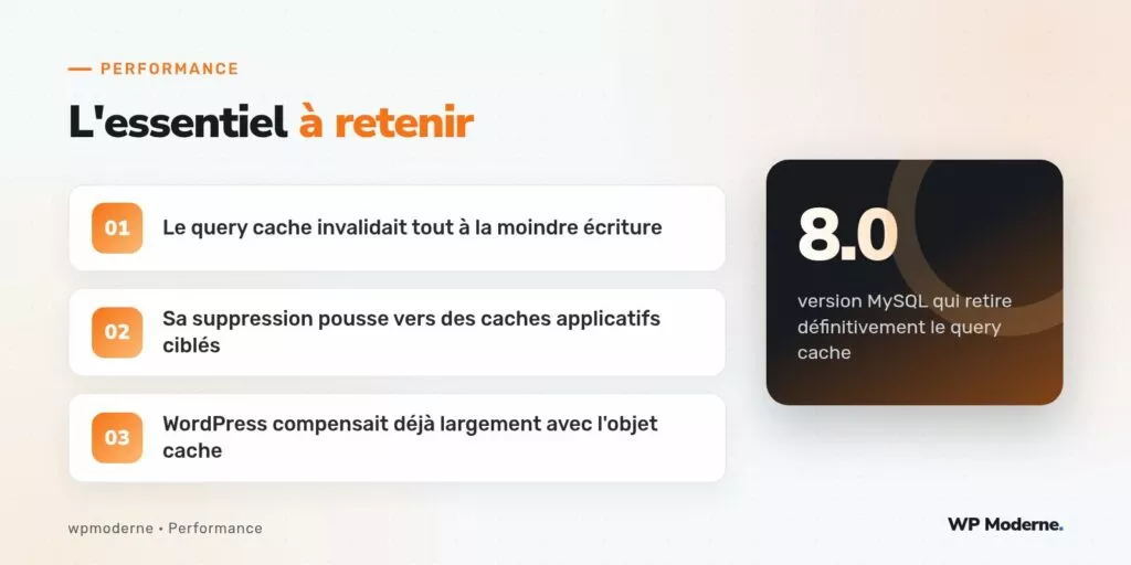 L'essentiel à retenir : Le query cache invalidait tout à la moindre écriture ; Sa suppression pousse vers des caches applicatifs ciblés ; WordPress compensait déjà largement avec l'objet cache