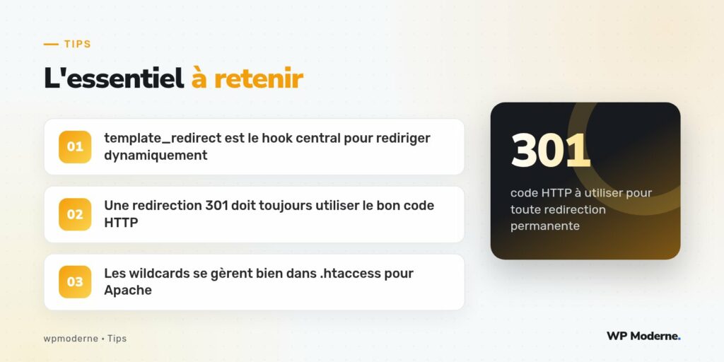 L'essentiel à retenir : template_redirect est le hook central pour rediriger dynamiquement ; Une redirection 301 doit toujours utiliser le bon code HTTP ; Les wildcards se gèrent bien dans .htaccess pour Apache