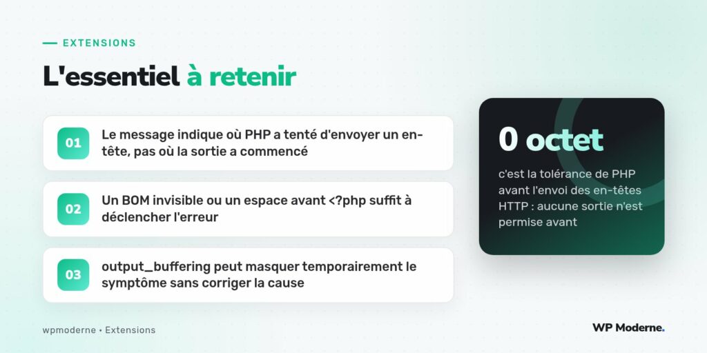 L'essentiel à retenir : Le message indique où PHP a tenté d'envoyer un en-tête, pas où la sortie a commencé ; Un BOM invisible ou un espace avant <?php suffit à déclencher l'erreur ; output_buffering peut masquer temporairement le symptôme sans corriger la cause
