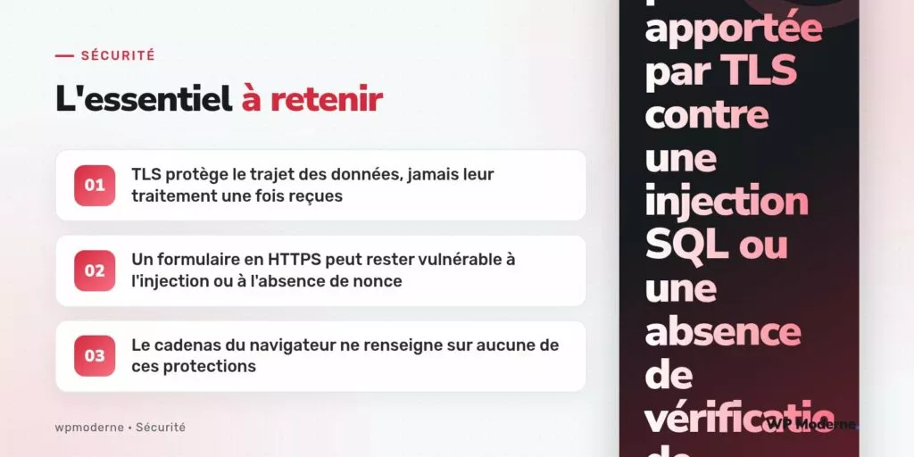 L'essentiel à retenir : TLS protège le trajet des données, jamais leur traitement une fois reçues ; Un formulaire en HTTPS peut rester vulnérable à l'injection ou à l'absence de nonce ; Le cadenas du navigateur ne renseigne sur aucune de ces protections