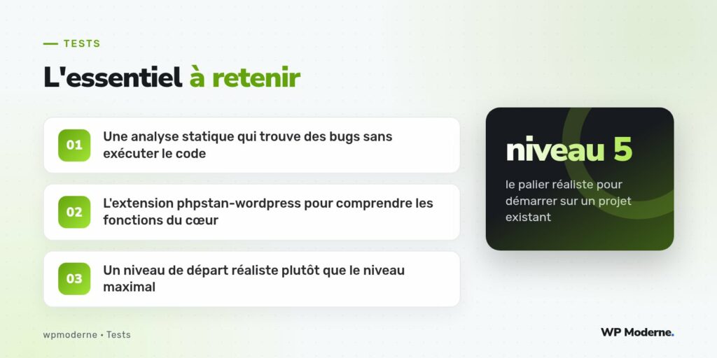 L'essentiel à retenir : Une analyse statique qui trouve des bugs sans exécuter le code ; L'extension phpstan-wordpress pour comprendre les fonctions du cœur ; Un niveau de départ réaliste plutôt que le niveau maximal