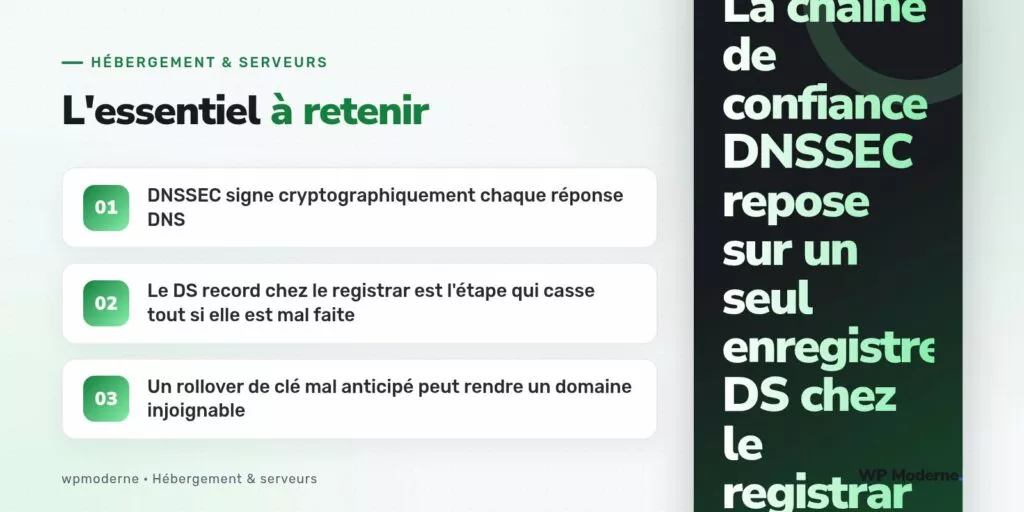 L'essentiel à retenir : DNSSEC signe cryptographiquement chaque réponse DNS ; Le DS record chez le registrar est l'étape qui casse tout si elle est mal faite ; Un rollover de clé mal anticipé peut rendre un domaine injoignable
