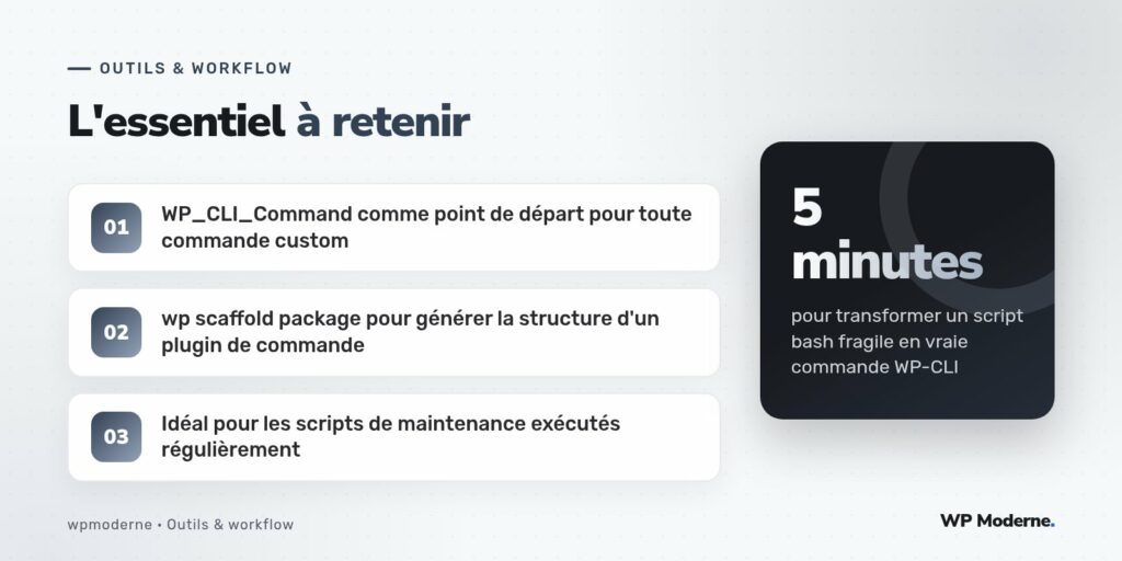 L'essentiel à retenir : WP_CLI_Command comme point de départ pour toute commande custom ; wp scaffold package pour générer la structure d'un plugin de commande ; Idéal pour les scripts de maintenance exécutés régulièrement