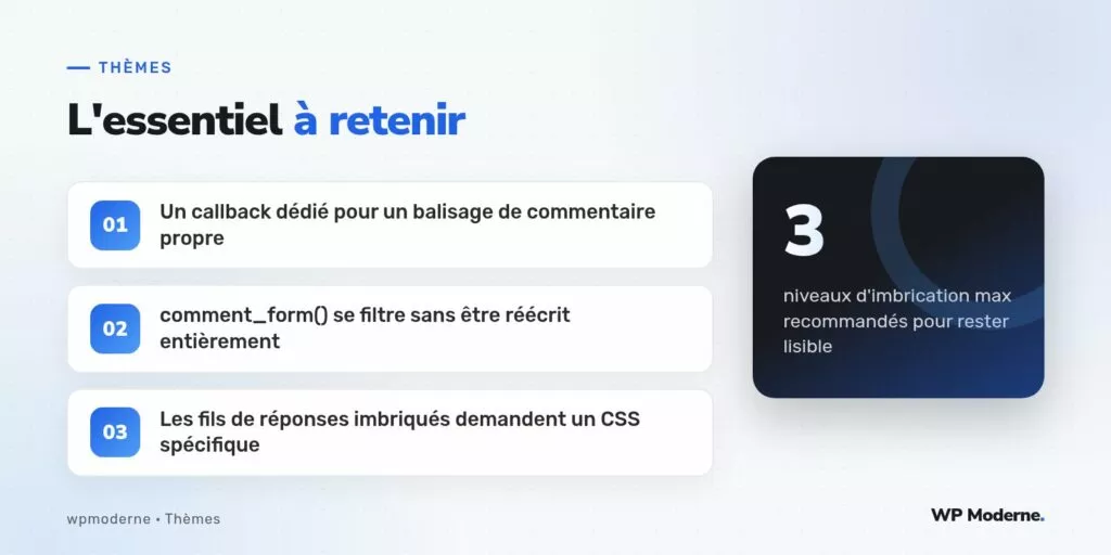 L'essentiel à retenir : Un callback dédié pour un balisage de commentaire propre ; comment_form() se filtre sans être réécrit entièrement ; Les fils de réponses imbriqués demandent un CSS spécifique