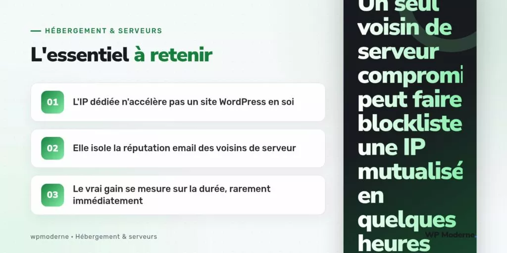 L'essentiel à retenir : L'IP dédiée n'accélère pas un site WordPress en soi ; Elle isole la réputation email des voisins de serveur ; Le vrai gain se mesure sur la durée, rarement immédiatement
