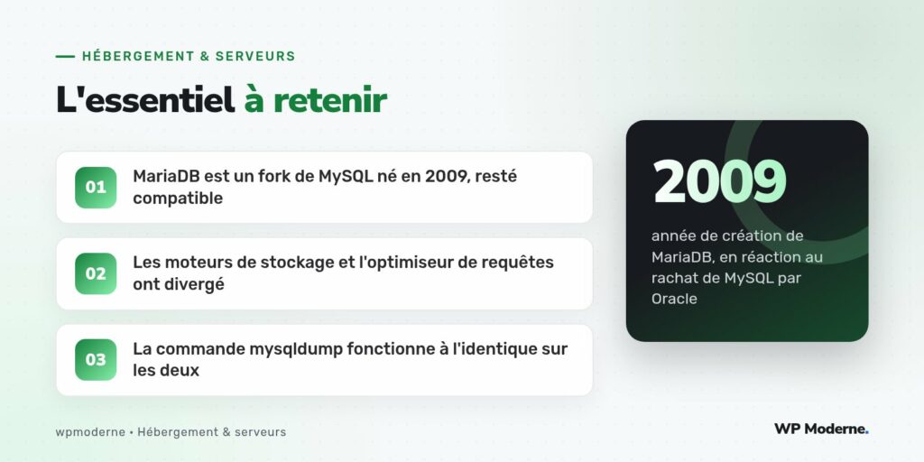 L'essentiel à retenir : MariaDB est un fork de MySQL né en 2009, resté compatible ; Les moteurs de stockage et l'optimiseur de requêtes ont divergé ; La commande mysqldump fonctionne à l'identique sur les deux