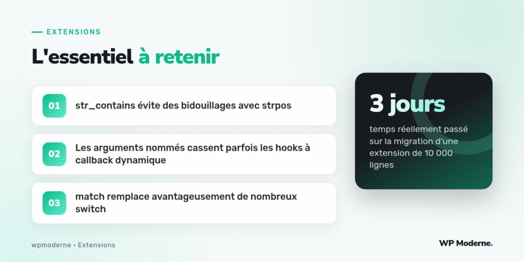 L'essentiel à retenir : str_contains évite des bidouillages avec strpos ; Les arguments nommés cassent parfois les hooks à callback dynamique ; match remplace avantageusement de nombreux switch