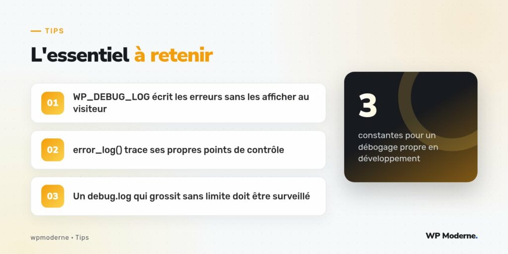L'essentiel à retenir : WP_DEBUG_LOG écrit les erreurs sans les afficher au visiteur ; error_log() trace ses propres points de contrôle ; Un debug.log qui grossit sans limite doit être surveillé