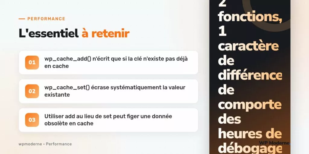 L'essentiel à retenir : wp_cache_add() n'écrit que si la clé n'existe pas déjà en cache ; wp_cache_set() écrase systématiquement la valeur existante ; Utiliser add au lieu de set peut figer une donnée obsolète en cache