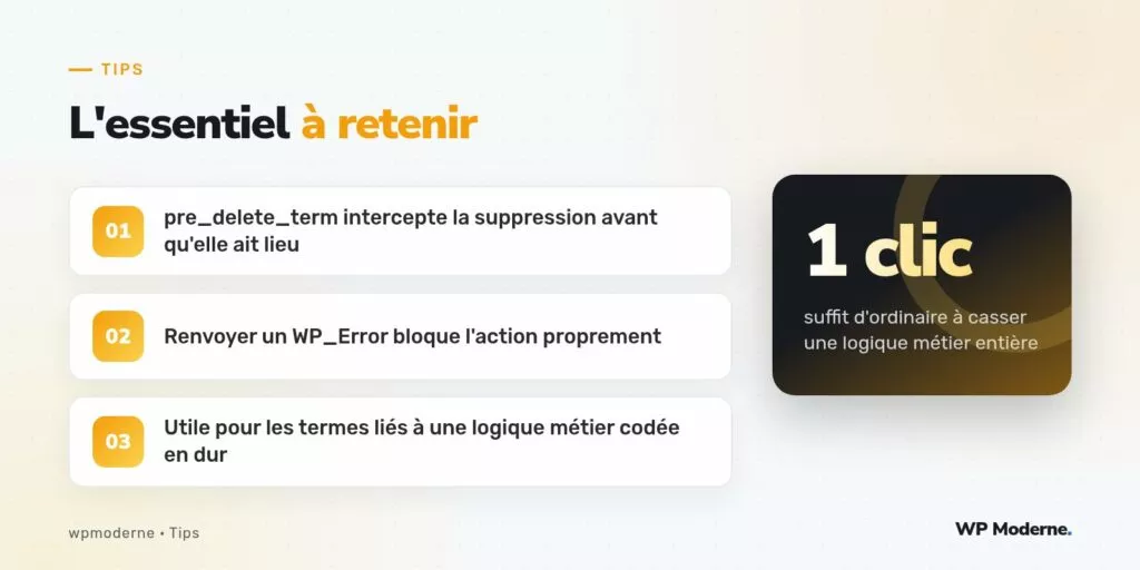 L'essentiel à retenir : pre_delete_term intercepte la suppression avant qu'elle ait lieu ; Renvoyer un WP_Error bloque l'action proprement ; Utile pour les termes liés à une logique métier codée en dur