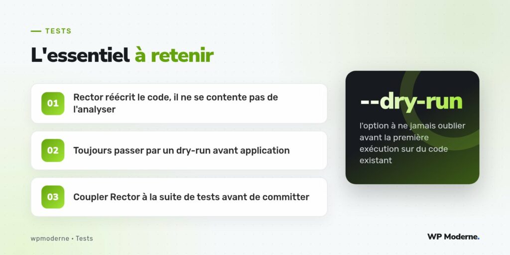 L'essentiel à retenir : Rector réécrit le code, il ne se contente pas de l'analyser ; Toujours passer par un dry-run avant application ; Coupler Rector à la suite de tests avant de committer
