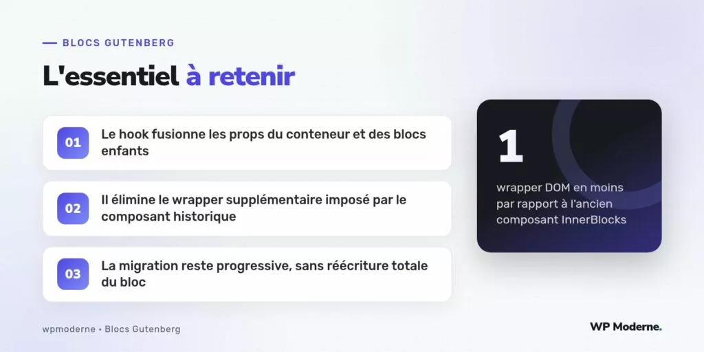 L'essentiel à retenir : Le hook fusionne les props du conteneur et des blocs enfants ; Il élimine le wrapper supplémentaire imposé par le composant historique ; La migration reste progressive, sans réécriture totale du bloc