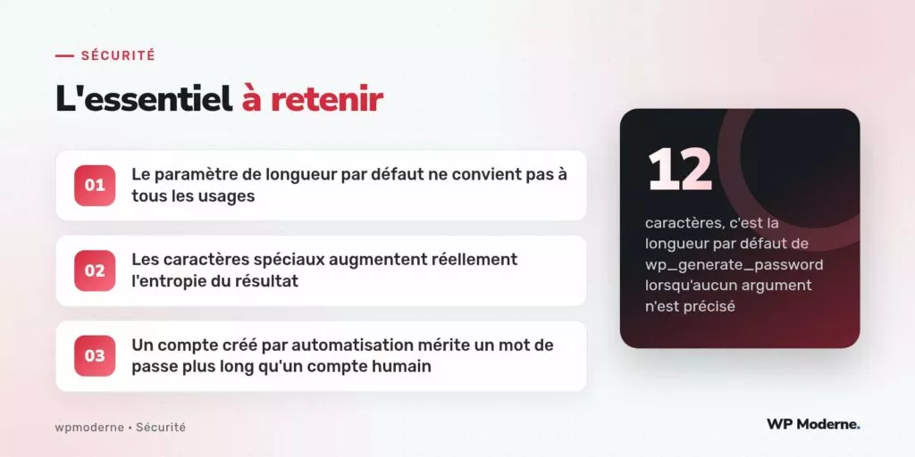 L'essentiel à retenir : Le paramètre de longueur par défaut ne convient pas à tous les usages ; Les caractères spéciaux augmentent réellement l'entropie du résultat ; Un compte créé par automatisation mérite un mot de passe plus long qu'un compte humain