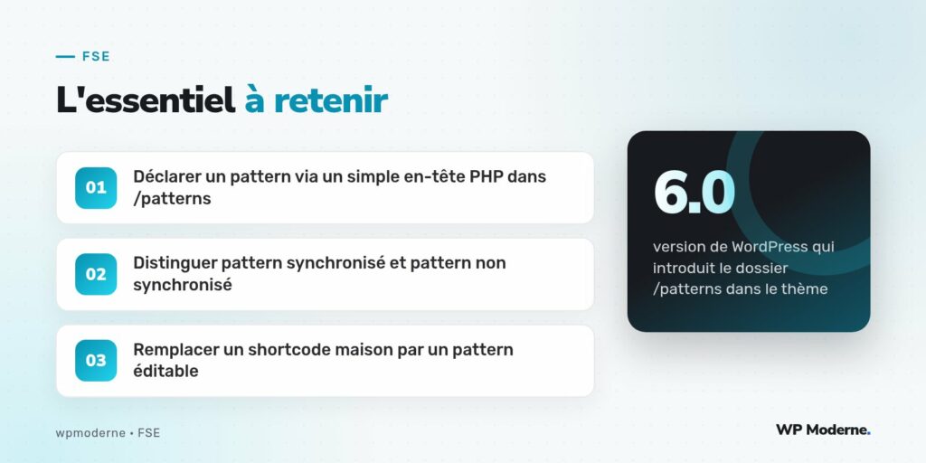 L'essentiel à retenir : Déclarer un pattern via un simple en-tête PHP dans /patterns ; Distinguer pattern synchronisé et pattern non synchronisé ; Remplacer un shortcode maison par un pattern éditable