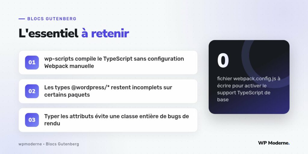 L'essentiel à retenir : wp-scripts compile le TypeScript sans configuration Webpack manuelle ; Les types @wordpress/* restent incomplets sur certains paquets ; Typer les attributs évite une classe entière de bugs de rendu
