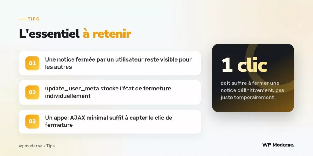 L'essentiel à retenir : Une notice fermée par un utilisateur reste visible pour les autres ; update_user_meta stocke l'état de fermeture individuellement ; Un appel AJAX minimal suffit à capter le clic de fermeture