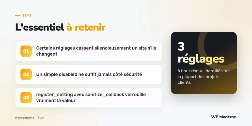 L'essentiel à retenir : Certains réglages cassent silencieusement un site s'ils changent ; Un simple disabled ne suffit jamais côté sécurité ; register_setting avec sanitize_callback verrouille vraiment la valeur