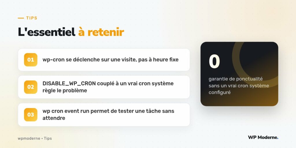 L'essentiel à retenir : wp-cron se déclenche sur une visite, pas à heure fixe ; DISABLE_WP_CRON couplé à un vrai cron système règle le problème ; wp cron event run permet de tester une tâche sans attendre