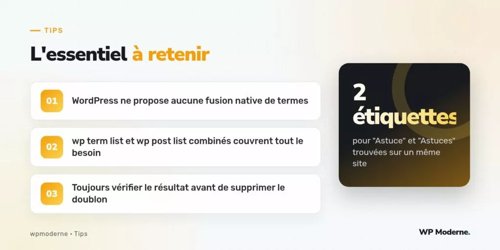 L'essentiel à retenir : WordPress ne propose aucune fusion native de termes ; wp term list et wp post list combinés couvrent tout le besoin ; Toujours vérifier le résultat avant de supprimer le doublon