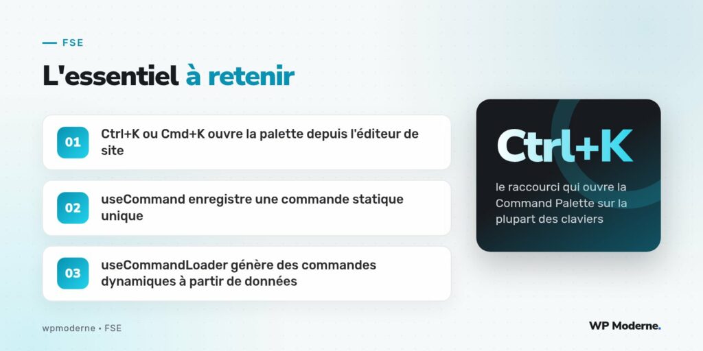 L'essentiel à retenir : Ctrl+K ou Cmd+K ouvre la palette depuis l'éditeur de site ; useCommand enregistre une commande statique unique ; useCommandLoader génère des commandes dynamiques à partir de données