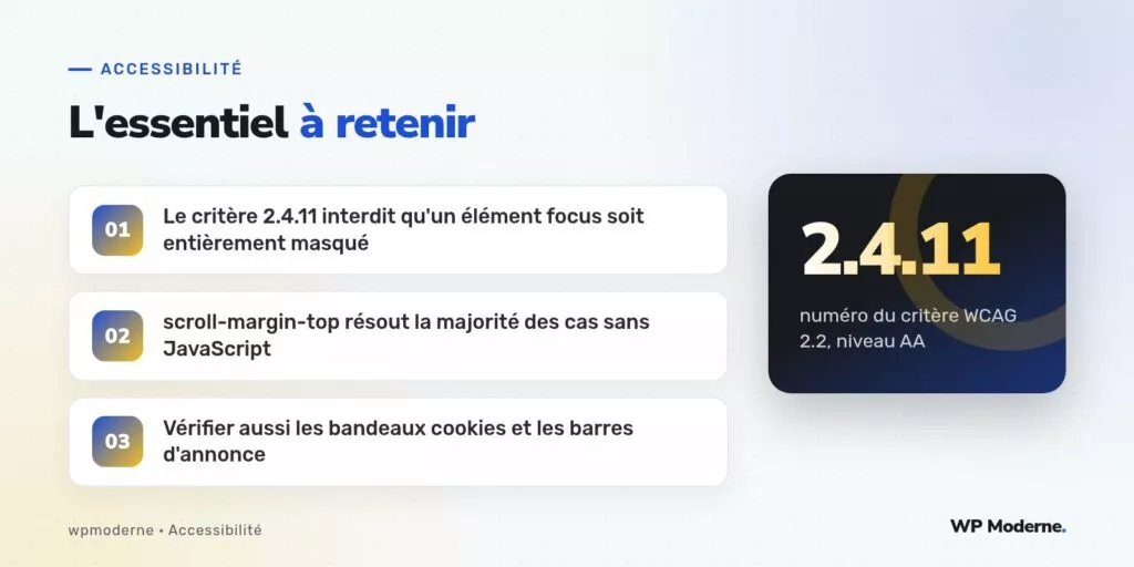 L'essentiel à retenir : Le critère 2.4.11 interdit qu'un élément focus soit entièrement masqué ; scroll-margin-top résout la majorité des cas sans JavaScript ; Vérifier aussi les bandeaux cookies et les barres d'annonce