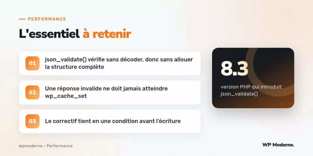 L'essentiel à retenir : json_validate() vérifie sans décoder, donc sans allouer la structure complète ; Une réponse invalide ne doit jamais atteindre wp_cache_set ; Le correctif tient en une condition avant l'écriture