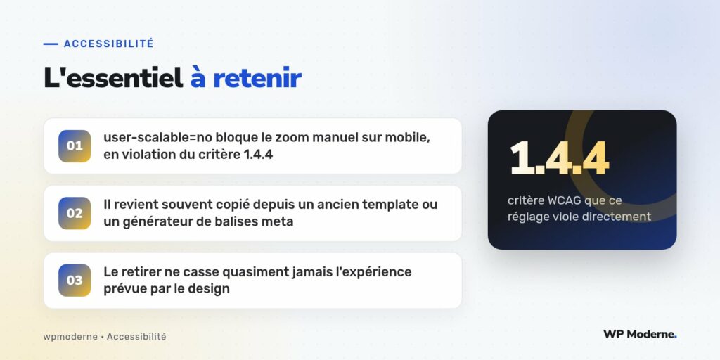 L'essentiel à retenir : user-scalable=no bloque le zoom manuel sur mobile, en violation du critère 1.4.4 ; Il revient souvent copié depuis un ancien template ou un générateur de balises meta ; Le retirer ne casse quasiment jamais l'expérience prévue par le design