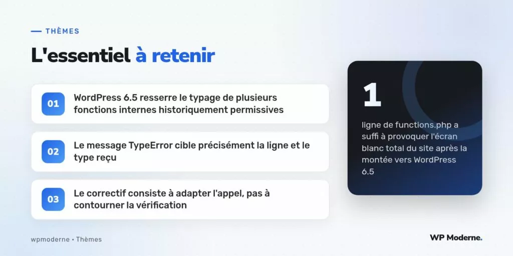 L'essentiel à retenir : WordPress 6.5 resserre le typage de plusieurs fonctions internes historiquement permissives ; Le message TypeError cible précisément la ligne et le type reçu ; Le correctif consiste à adapter l'appel, pas à contourner la vérification