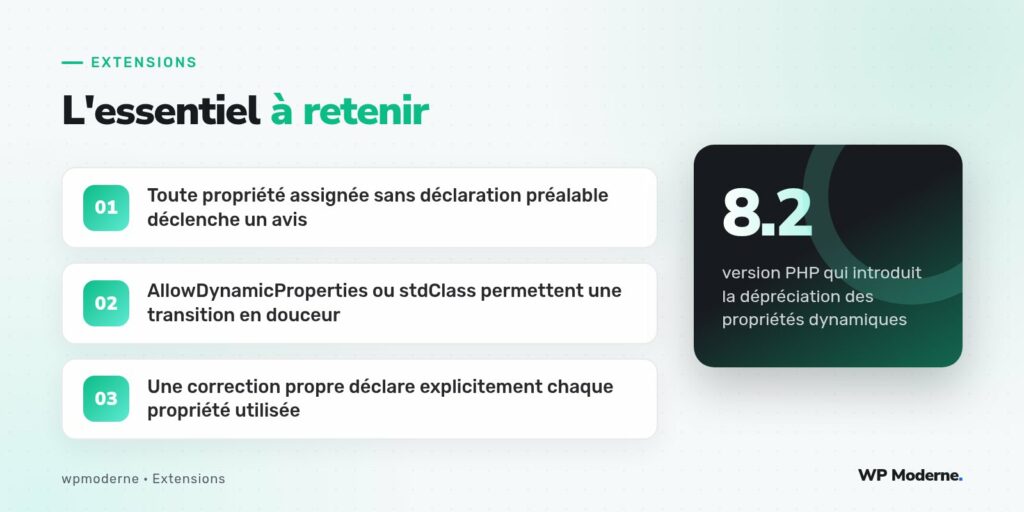 L'essentiel à retenir : Toute propriété assignée sans déclaration préalable déclenche un avis ; AllowDynamicProperties ou stdClass permettent une transition en douceur ; Une correction propre déclare explicitement chaque propriété utilisée