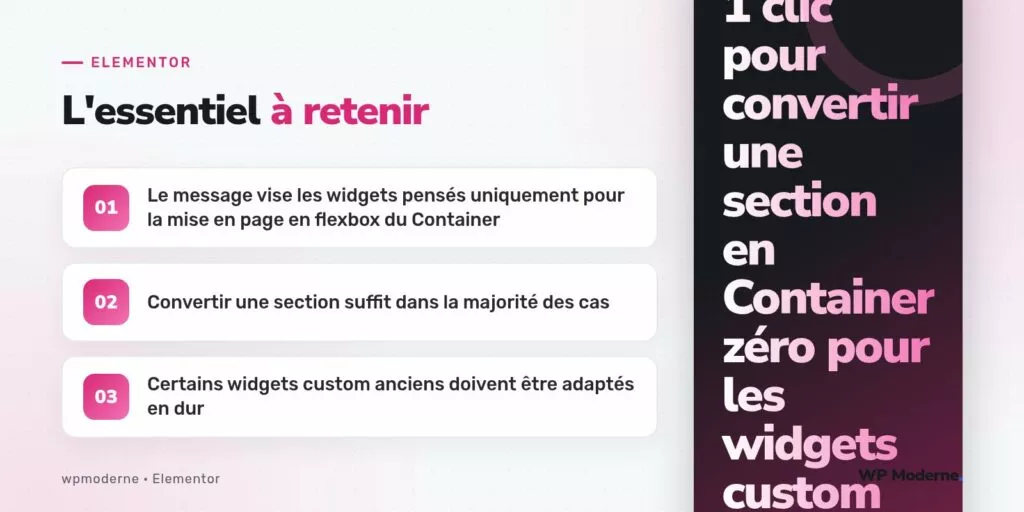 L'essentiel à retenir : Le message vise les widgets pensés uniquement pour la mise en page en flexbox du Container ; Convertir une section suffit dans la majorité des cas ; Certains widgets custom anciens doivent être adaptés en dur
