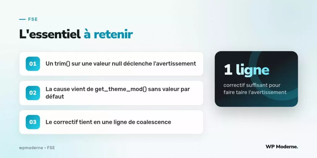 L'essentiel à retenir : Un trim() sur une valeur null déclenche l'avertissement ; La cause vient de get_theme_mod() sans valeur par défaut ; Le correctif tient en une ligne de coalescence