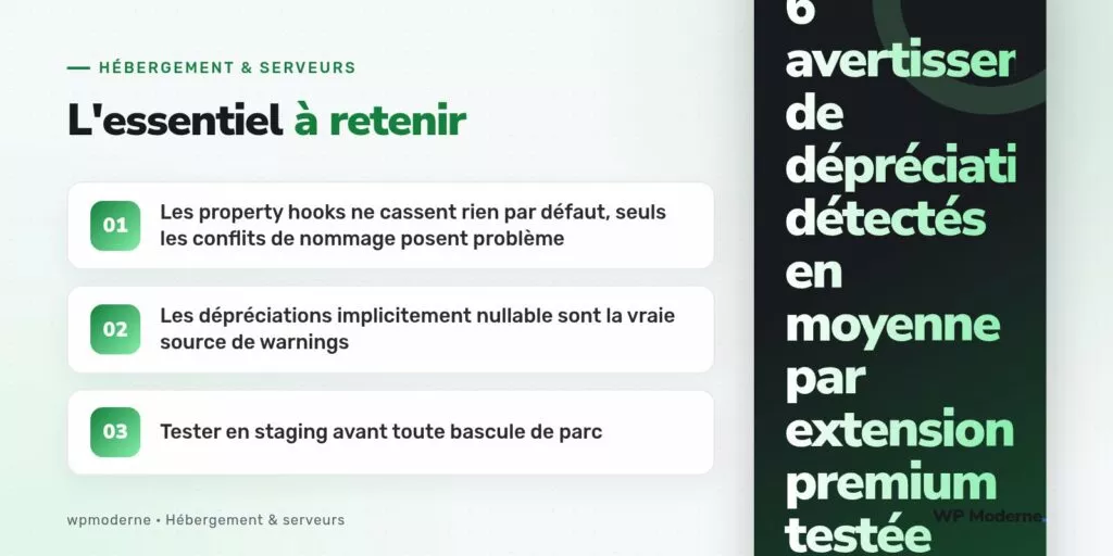 L'essentiel à retenir : Les property hooks ne cassent rien par défaut, seuls les conflits de nommage posent problème ; Les dépréciations implicitement nullable sont la vraie source de warnings ; Tester en staging avant toute bascule de parc