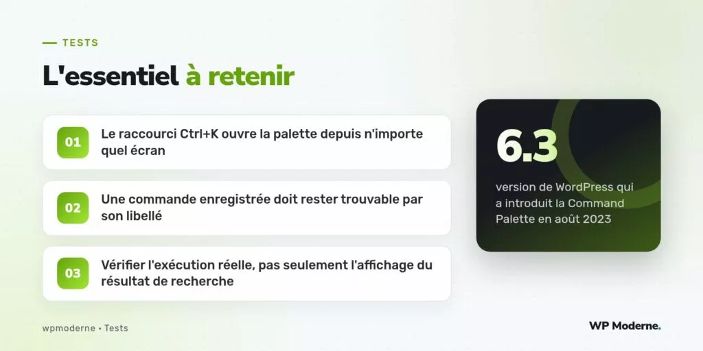 L'essentiel à retenir : Le raccourci Ctrl+K ouvre la palette depuis n'importe quel écran ; Une commande enregistrée doit rester trouvable par son libellé ; Vérifier l'exécution réelle, pas seulement l'affichage du résultat de recherche