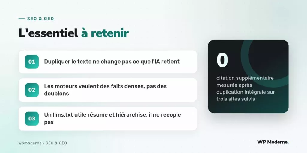 L'essentiel à retenir : Dupliquer le texte ne change pas ce que l'IA retient ; Les moteurs veulent des faits denses, pas des doublons ; Un llms.txt utile résume et hiérarchise, il ne recopie pas