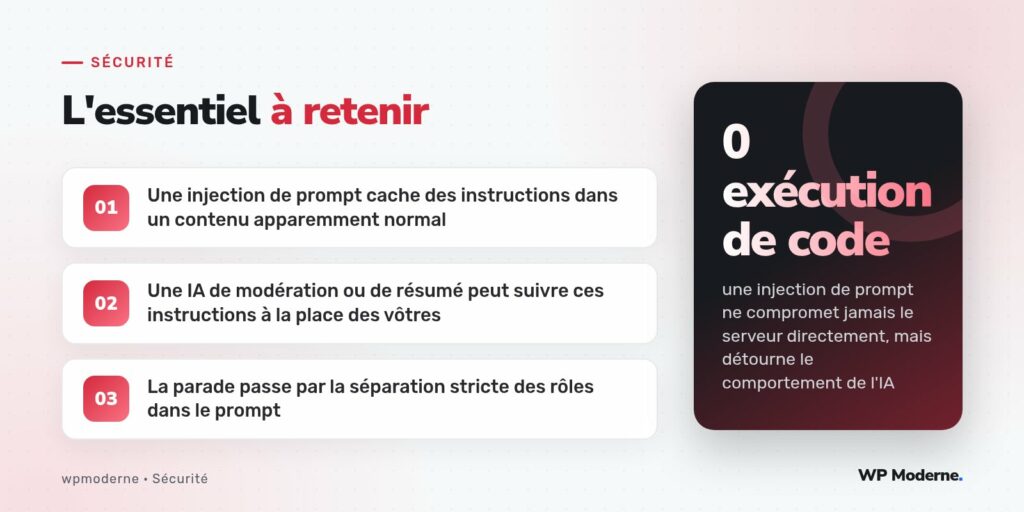 L'essentiel à retenir : Une injection de prompt cache des instructions dans un contenu apparemment normal ; Une IA de modération ou de résumé peut suivre ces instructions à la place des vôtres ; La parade passe par la séparation stricte des rôles dans le prompt