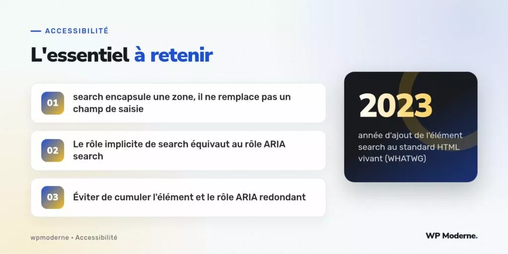 L'essentiel à retenir : search encapsule une zone, il ne remplace pas un champ de saisie ; Le rôle implicite de search équivaut au rôle ARIA search ; Éviter de cumuler l'élément et le rôle ARIA redondant