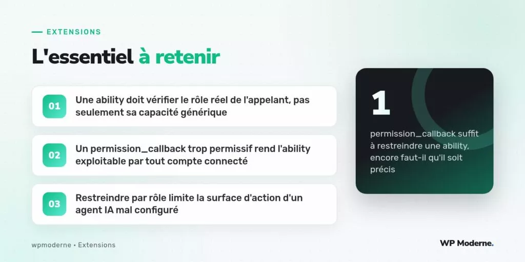 L'essentiel à retenir : Une ability doit vérifier le rôle réel de l'appelant, pas seulement sa capacité générique ; Un permission_callback trop permissif rend l'ability exploitable par tout compte connecté ; Restreindre par rôle limite la surface d'action d'un agent IA mal configuré