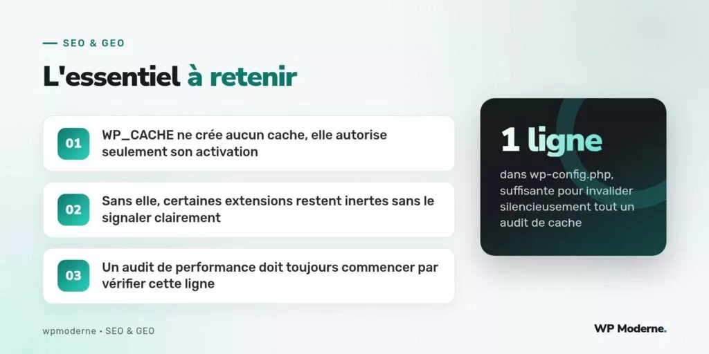 L'essentiel à retenir : WP_CACHE ne crée aucun cache, elle autorise seulement son activation ; Sans elle, certaines extensions restent inertes sans le signaler clairement ; Un audit de performance doit toujours commencer par vérifier cette ligne