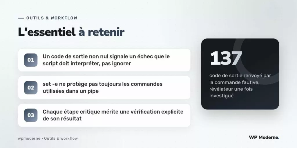 L'essentiel à retenir : Un code de sortie non nul signale un échec que le script doit interpréter, pas ignorer ; set -e ne protège pas toujours les commandes utilisées dans un pipe ; Chaque étape critique mérite une vérification explicite de son résultat