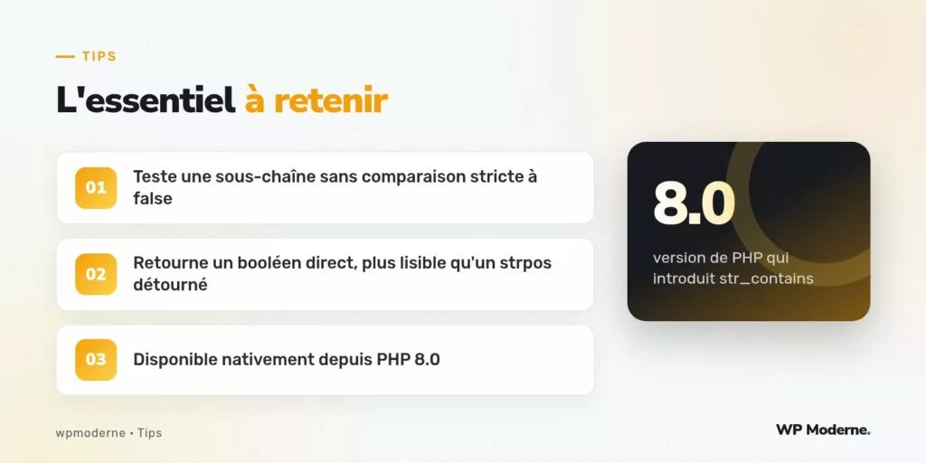 L'essentiel à retenir : Teste une sous-chaîne sans comparaison stricte à false ; Retourne un booléen direct, plus lisible qu'un strpos détourné ; Disponible nativement depuis PHP 8.0
