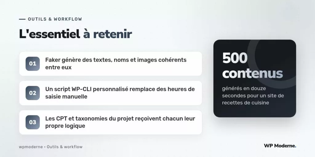 L'essentiel à retenir : Faker génère des textes, noms et images cohérents entre eux ; Un script WP-CLI personnalisé remplace des heures de saisie manuelle ; Les CPT et taxonomies du projet reçoivent chacun leur propre logique