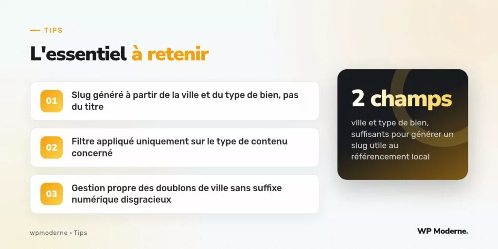 L'essentiel à retenir : Slug généré à partir de la ville et du type de bien, pas du titre ; Filtre appliqué uniquement sur le type de contenu concerné ; Gestion propre des doublons de ville sans suffixe numérique disgracieux