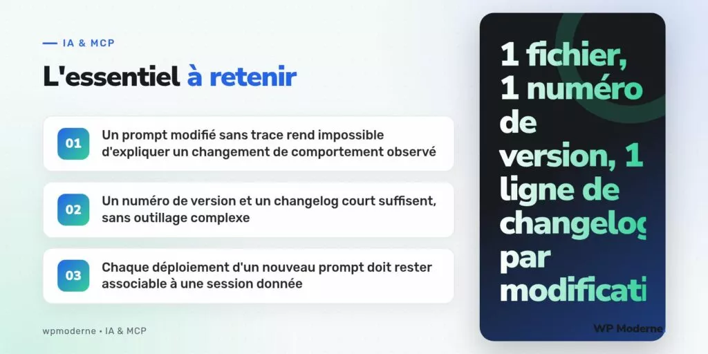 L'essentiel à retenir : Un prompt modifié sans trace rend impossible d'expliquer un changement de comportement observé ; Un numéro de version et un changelog court suffisent, sans outillage complexe ; Chaque déploiement d'un nouveau prompt doit rester associable à une session donnée