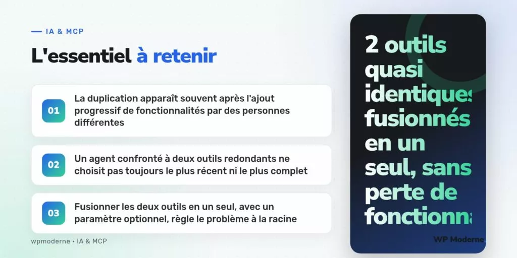L'essentiel à retenir : La duplication apparaît souvent après l'ajout progressif de fonctionnalités par des personnes différentes ; Un agent confronté à deux outils redondants ne choisit pas toujours le plus récent ni le plus complet ; Fusionner les deux outils en un seul, avec un paramètre optionnel, règle le problème à la racine