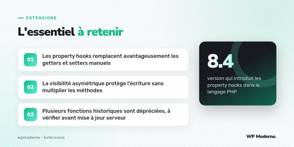L'essentiel à retenir : Les property hooks remplacent avantageusement les getters et setters manuels ; La visibilité asymétrique protège l'écriture sans multiplier les méthodes ; Plusieurs fonctions historiques sont dépréciées, à vérifier avant mise à jour serveur