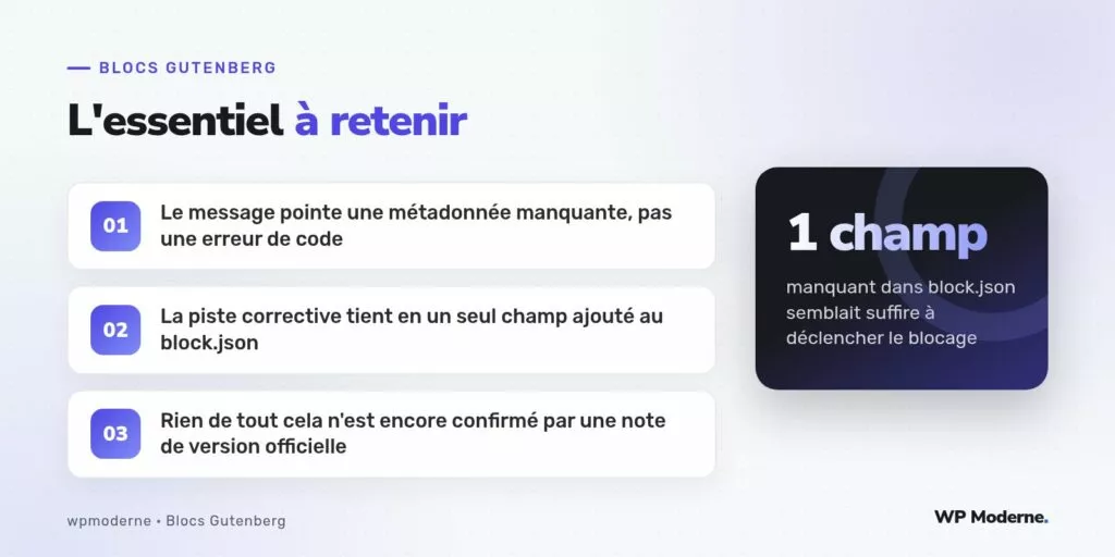 L'essentiel à retenir : Le message pointe une métadonnée manquante, pas une erreur de code ; La piste corrective tient en un seul champ ajouté au block.json ; Rien de tout cela n'est encore confirmé par une note de version officielle