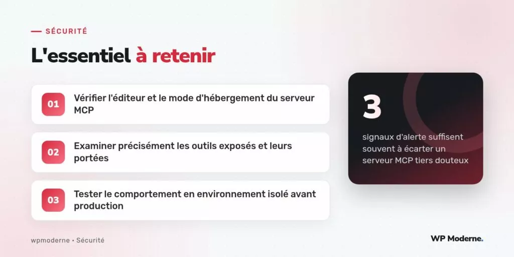 L'essentiel à retenir : Vérifier l'éditeur et le mode d'hébergement du serveur MCP ; Examiner précisément les outils exposés et leurs portées ; Tester le comportement en environnement isolé avant production