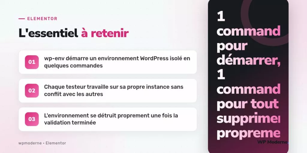 L'essentiel à retenir : wp-env démarre un environnement WordPress isolé en quelques commandes ; Chaque testeur travaille sur sa propre instance sans conflit avec les autres ; L'environnement se détruit proprement une fois la validation terminée