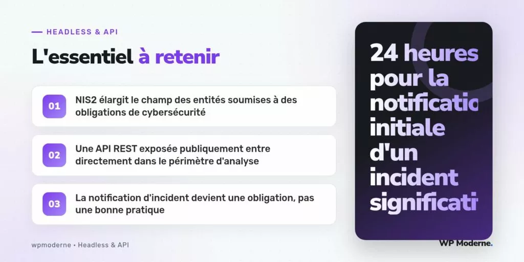 L'essentiel à retenir : NIS2 élargit le champ des entités soumises à des obligations de cybersécurité ; Une API REST exposée publiquement entre directement dans le périmètre d'analyse ; La notification d'incident devient une obligation, pas une bonne pratique