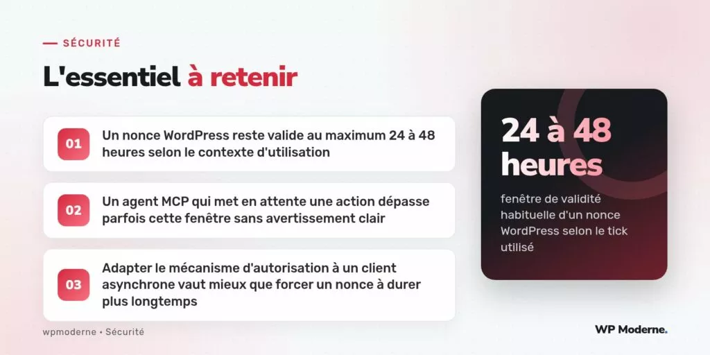 L'essentiel à retenir : Un nonce WordPress reste valide au maximum 24 à 48 heures selon le contexte d'utilisation ; Un agent MCP qui met en attente une action dépasse parfois cette fenêtre sans avertissement clair ; Adapter le mécanisme d'autorisation à un client asynchrone vaut mieux que forcer un nonce à durer plus longtemps